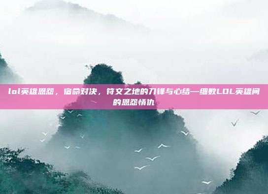 lol英雄恩怨,宿命对决,符文之地的刀锋与心结—细数LOL英雄间的恩怨情仇