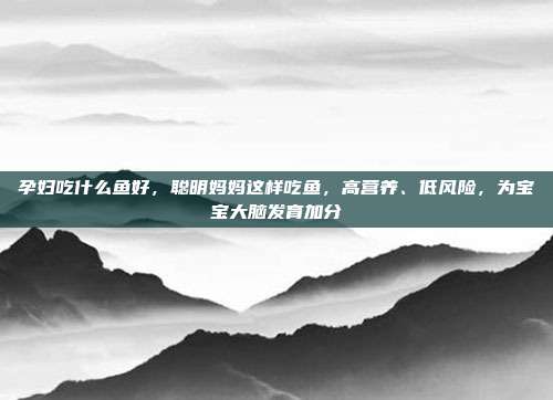 孕妇吃什么鱼好,聪明妈妈这样吃鱼,高营养、低风险,为宝宝大脑发育加分