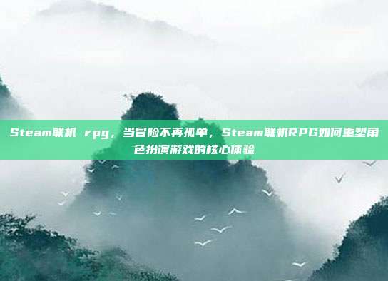 Steam联机 rpg,当冒险不再孤单,Steam联机RPG如何重塑角色扮演游戏的核心体验