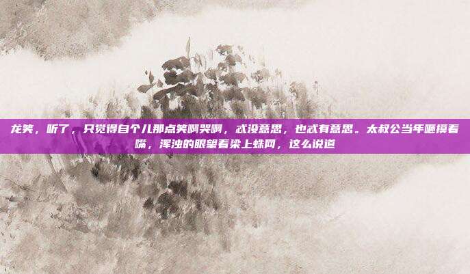 龙笑,听了,只觉得自个儿那点笑啊哭啊,忒没意思,也忒有意思。太叔公当年咂摸着嘴,浑浊的眼望着梁上蛛网,这么说道
