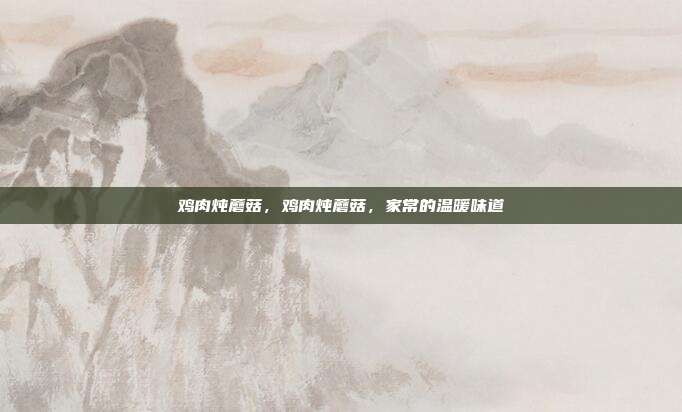 鸡肉炖蘑菇,鸡肉炖蘑菇,家常的温暖味道