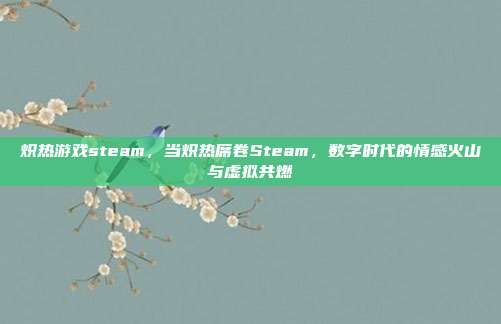 炽热游戏steam,当炽热席卷Steam,数字时代的情感火山与虚拟共燃