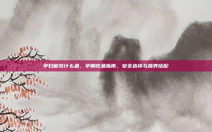 孕妇能吃什么鱼,孕期吃鱼指南,安全选择与营养搭配