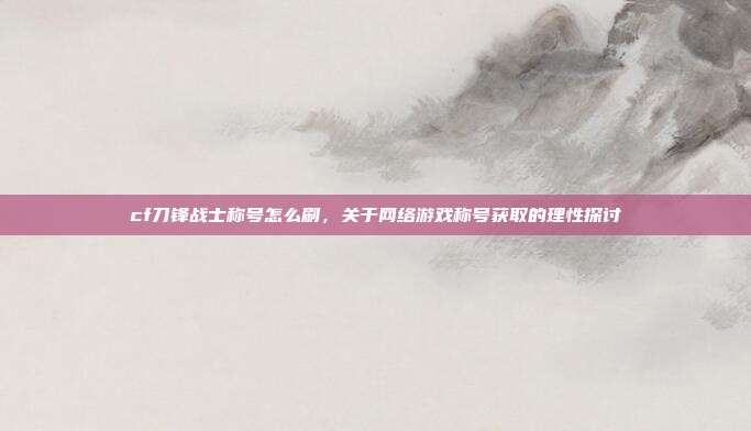 cf刀锋战士称号怎么刷,关于网络游戏称号获取的理性探讨