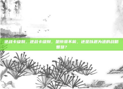 逆战卡级别,逆战卡级别,是停滞不前,还是以退为进的战略智慧?