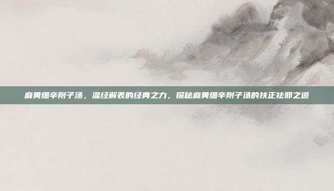 麻黄细辛附子汤,温经解表的经典之力,探秘麻黄细辛附子汤的扶正祛邪之道