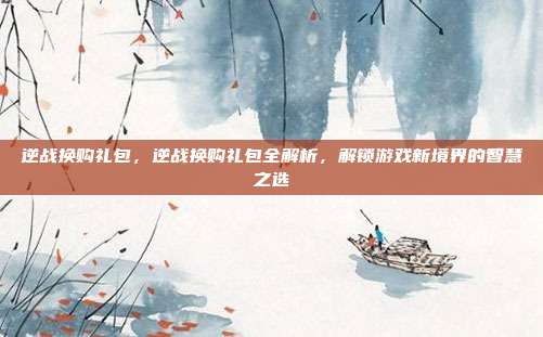 逆战换购礼包,逆战换购礼包全解析,解锁游戏新境界的智慧之选