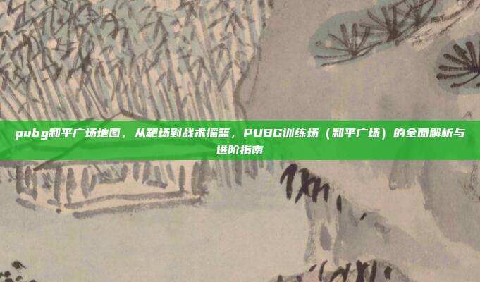 pubg和平广场地图,从靶场到战术摇篮,PUBG训练场(和平广场)的全面解析与进阶指南