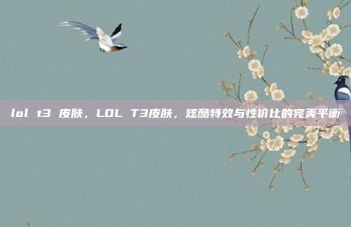 lol t3 皮肤,LOL T3皮肤,炫酷特效与性价比的完美平衡