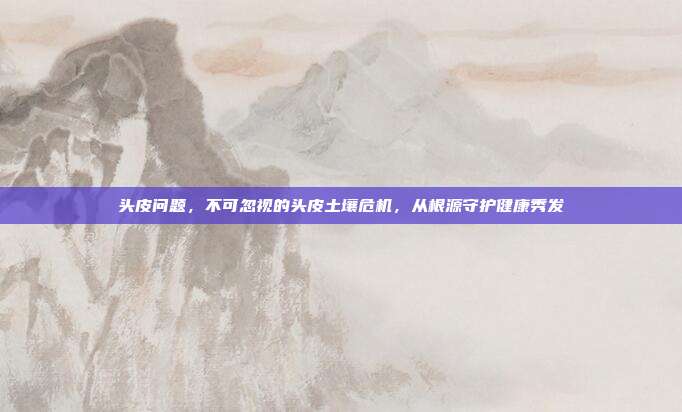 头皮问题,不可忽视的头皮土壤危机,从根源守护健康秀发