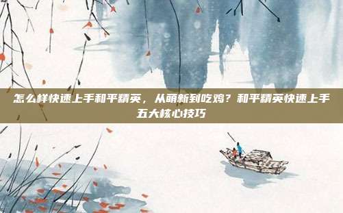 怎么样快速上手和平精英,从萌新到吃鸡?和平精英快速上手五大核心技巧