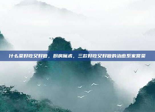 什么菜好吃又好做,厨房魔术,三款好吃又好做的治愈系家常菜