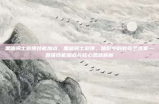 黑暗骑士游侠技能加点,黑暗骑士游侠,暗影中的致命艺术家—最强技能加点与核心思路解析