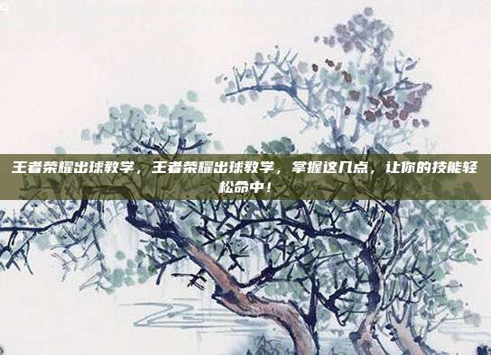 王者荣耀出球教学,王者荣耀出球教学,掌握这几点,让你的技能轻松命中!