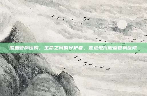 脑血管病医院,生命之河的守护者,走进现代脑血管病医院