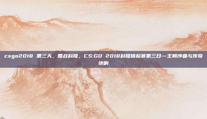 csgo2018 第三天,鏖战科隆,CS:GO 2018科隆锦标赛第三日—王朝序曲与传奇绝响