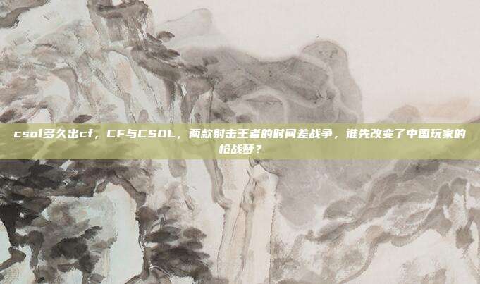 csol多久出cf,CF与CSOL,两款射击王者的时间差战争,谁先改变了中国玩家的枪战梦?