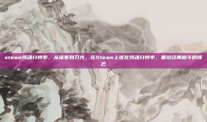 steam侍魂分辨率,从像素到刀光,在Steam上优化侍魂分辨率,重拾经典格斗的锋芒