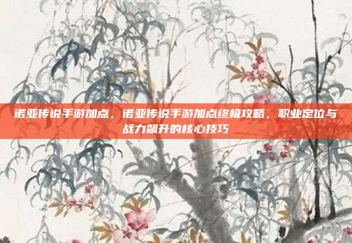 诺亚传说手游加点,诺亚传说手游加点终极攻略,职业定位与战力飙升的核心技巧