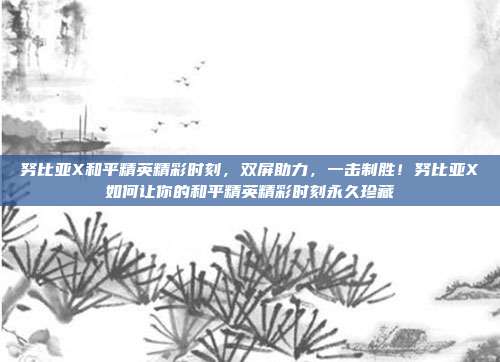 努比亚X和平精英精彩时刻,双屏助力,一击制胜!努比亚X如何让你的和平精英精彩时刻永久珍藏
