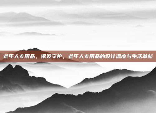 老年人专用品,银发守护,老年人专用品的设计温度与生活革新