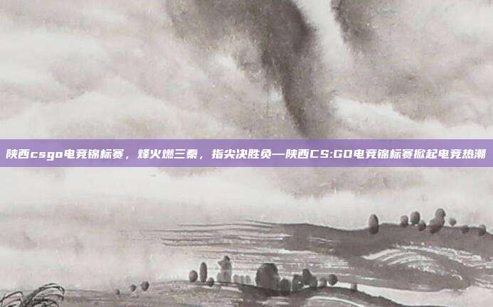 陕西csgo电竞锦标赛,烽火燃三秦,指尖决胜负—陕西CS:GO电竞锦标赛掀起电竞热潮