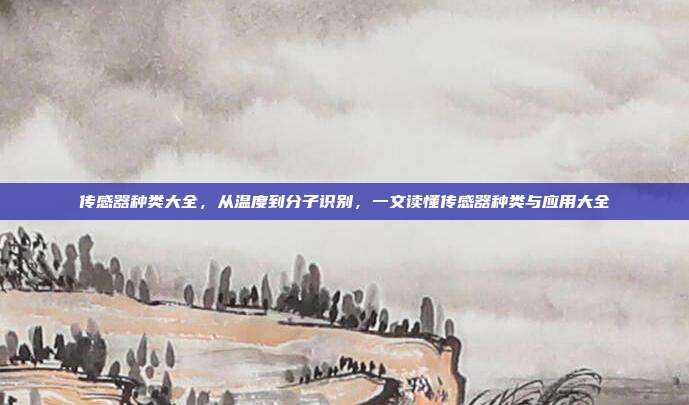传感器种类大全,从温度到分子识别,一文读懂传感器种类与应用大全