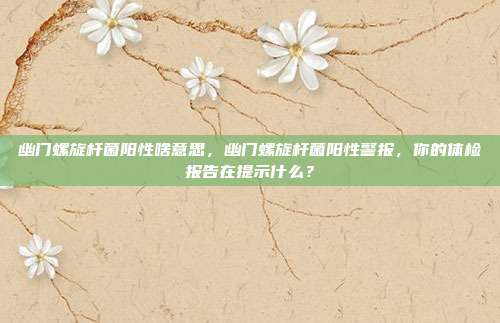 幽门螺旋杆菌阳性啥意思,幽门螺旋杆菌阳性警报,你的体检报告在提示什么?