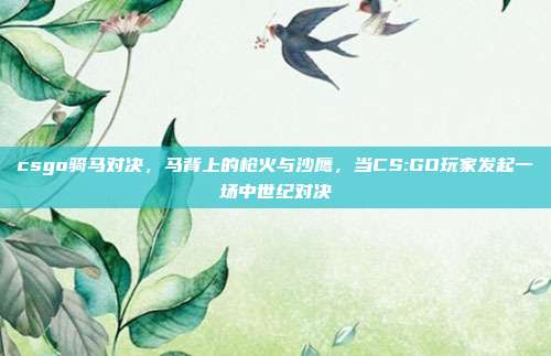 csgo骑马对决,马背上的枪火与沙鹰,当CS:GO玩家发起一场中世纪对决