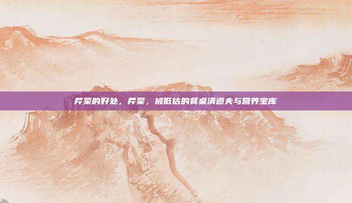芹菜的好处,芹菜,被低估的餐桌清道夫与营养宝库