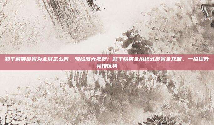 和平精英设置为全屏怎么调,轻松放大视野!和平精英全屏模式设置全攻略,一招提升竞技优势