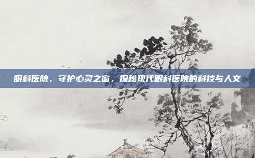 眼科医院,守护心灵之窗,探秘现代眼科医院的科技与人文
