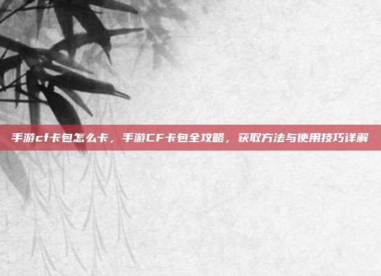 手游cf卡包怎么卡,手游CF卡包全攻略,获取方法与使用技巧详解