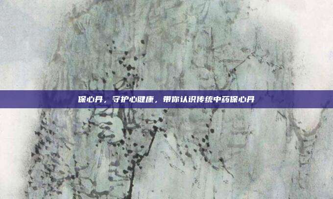 保心丹,守护心健康,带你认识传统中药保心丹