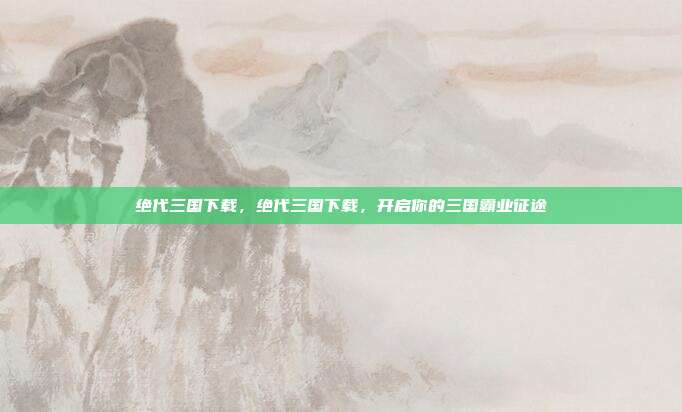绝代三国下载,绝代三国下载,开启你的三国霸业征途