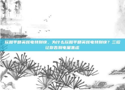 玩和平精英耗电特别快,为什么玩和平精英耗电特别快?三招让你告别电量焦虑
