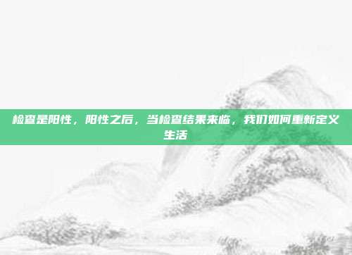 检查是阳性,阳性之后,当检查结果来临,我们如何重新定义生活
