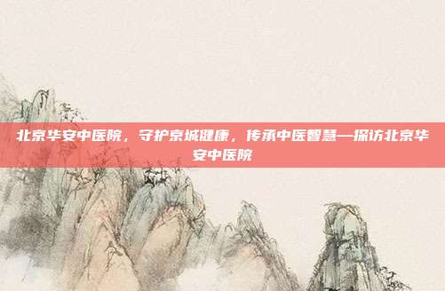 北京华安中医院,守护京城健康,传承中医智慧—探访北京华安中医院