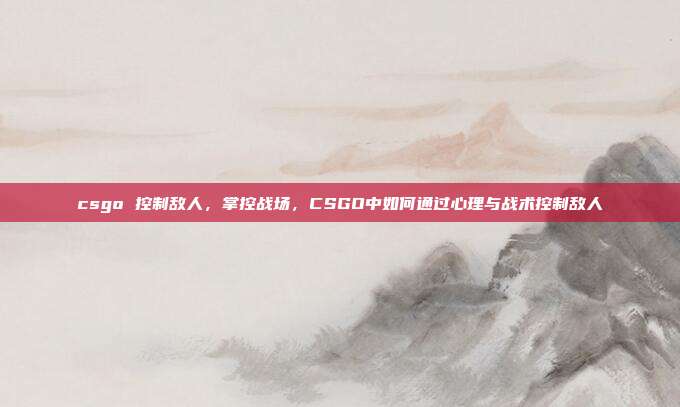 csgo 控制敌人,掌控战场,CSGO中如何通过心理与战术控制敌人