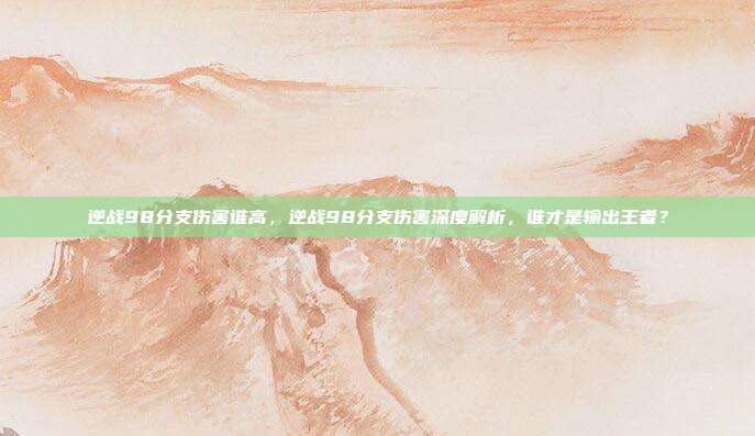 逆战98分支伤害谁高,逆战98分支伤害深度解析,谁才是输出王者?