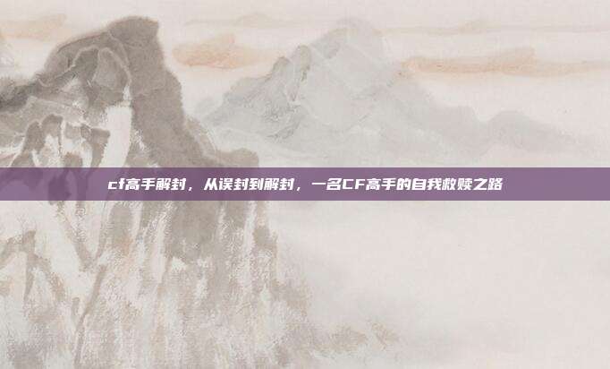 cf高手解封,从误封到解封,一名CF高手的自我救赎之路