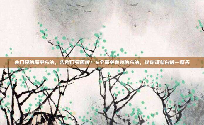 去口臭的简单方法,告别口臭困扰!5个简单有效的方法,让你清新自信一整天