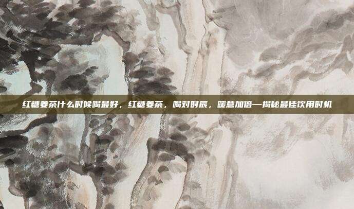 红糖姜茶什么时候喝最好,红糖姜茶,喝对时辰,暖意加倍—揭秘最佳饮用时机