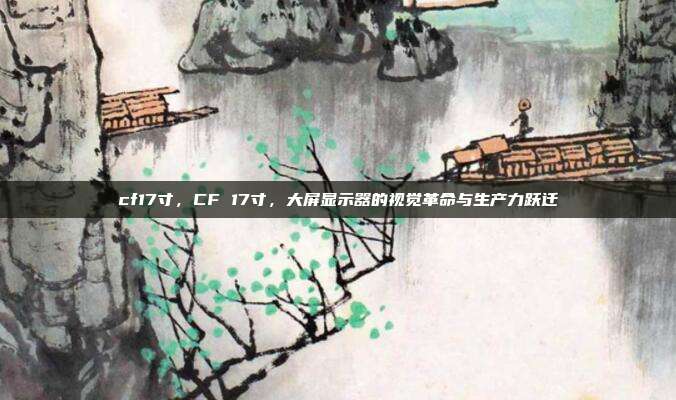 cf17寸,CF 17寸,大屏显示器的视觉革命与生产力跃迁