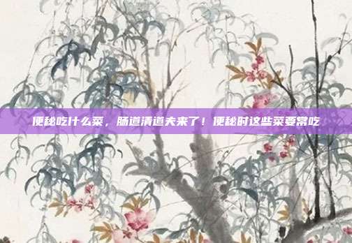 便秘吃什么菜,肠道清道夫来了!便秘时这些菜要常吃