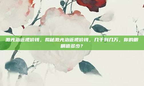 激光治近视价钱,揭秘激光治近视价钱,几千到几万,你的眼睛值多少?