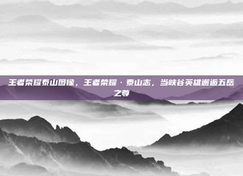 王者荣耀泰山图像,王者荣耀·泰山志,当峡谷英雄邂逅五岳之尊