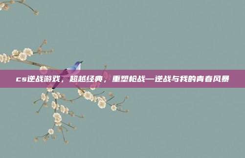 cs逆战游戏,超越经典,重塑枪战—逆战与我的青春风暴
