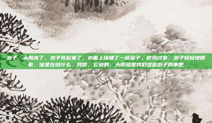 泡子,太阳高了,泡子亮起来了,水面上像铺了一层金子。微风过处,泡子轻轻地颤着,像是在说什么。我想,它说的,大概就是我们这些游子的事吧