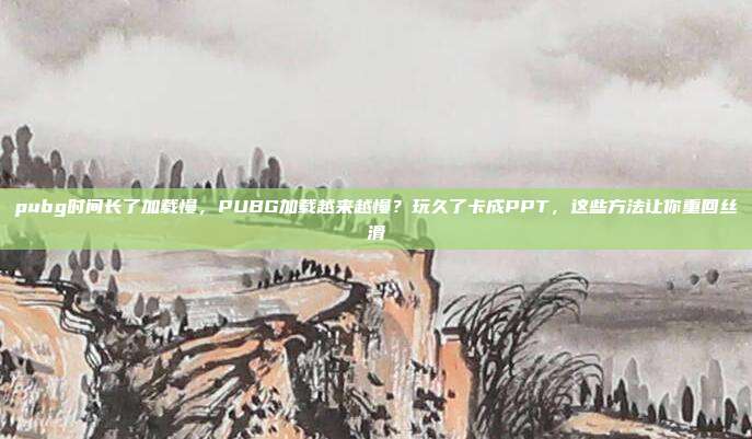 pubg时间长了加载慢,PUBG加载越来越慢?玩久了卡成PPT,这些方法让你重回丝滑